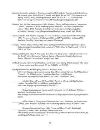 Gasparini, Leonardo, and others. Poverty among the elderly in Latin America and the Caribbean.
       Background paper for the World Economic and Social Survey 2007: Development in an
       Ageing World (United Nations publication, Sales No. E.07.II.C.1). Available from
       http://www.un.org/esa/policy/wess/wess2007files/backgroundpapers/lac.pdf.

Ghosheh, Naj. Age Discrimination and Older Workers: Theory and Legislation in Comparative
      Context. Conditions of Work and Employment Series No. 20. Geneva: International
      Labour Office, 2008. Available from http://www.ilo.org/wcmsp5/groups/public/---
      ed_protect/---protrav/---travail/documents/publication/wcms_travail_pub_19.pdf.

Gibson, Mary Jo, with Michele Hayunga. We Can Do Better: Lessons Learned for Protecting
      Older Persons in Disasters. Washington, D.C.: AARP Public Policy Institute, 2006.
      Available from http://assets.aarp.org/rgcenter/il/better.pdf.

Goergen, Thomas. Stress, conflict, elder abuse and neglect in German nursing homes: a pilot
      study among professional caregivers. Journal of Elder Abuse & Neglect, vol. 13, No. 1
      (2001), pp. 1-26.

Gruber, Jonathan, and David A. Wise, eds. Social Security Programmes and Retirement around
       the World: Micro-Estimation. National Bureau of Economic Research Conference
       Report. Chicago: University of Chicago Press, 2004.

Hardill, Irene, and others. Severe health and social care issues among British migrants who retire
        to Spain. Ageing and Society, vol. 25, No. 5 (2005), pp. 769-783.

HelpAge International. Global ageing statistics. Available from
      http://www.helpage.org/resources/ageing-data/. (From United Nations, World Population
      Prospects: The 2004 Revision—Population Database, available from
      http://esa.un.org/unpp/index.asp?panel=2 [accessed 23 November 2006]).

__________. Mind the Gap: HIV and AIDS and Older People in Africa. HelpAge briefing.
      London, December 2008. Available for download from
      http://www.helpage.org/download/4c3cfb8656b72/.

__________. Neglect in emergencies. Ageing and Development, vol. 19 (February 2006), p. 1.
      Available for download from
      http://helpage.bluefountain.com/es/Site/Resources/Regularpublications/AgeingandDevelo
      pment.

__________. Older People in Disasters and Humanitarian Crises: Guidelines for Best Practice.
      London, 2000. Available from http://www.unhcr.org/refworld/docid/4124b9f44.html.

__________. Resource Integration Centre. Older People and Micro-Credit: Bangladesh
      Experience. London, 2008. Available for download from
      http://helpage.bluefountain.com/es/Site/Worldwide/AsiaPacific/Resources?autocreate_Re
      latedHelpagePublicationList_start=41.



                                                73
 