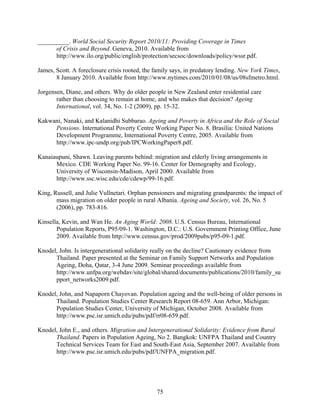 __________. World Social Security Report 2010/11: Providing Coverage in Times
      of Crisis and Beyond. Geneva, 2010. Available from
      http://www.ilo.org/public/english/protection/secsoc/downloads/policy/wssr.pdf.

James, Scott. A foreclosure crisis rooted, the family says, in predatory lending. New York Times,
       8 January 2010. Available from http://www.nytimes.com/2010/01/08/us/08sfmetro.html.

Jorgensen, Diane, and others. Why do older people in New Zealand enter residential care
       rather than choosing to remain at home, and who makes that decision? Ageing
       International, vol. 34, No. 1-2 (2009), pp. 15-32.

Kakwani, Nanaki, and Kalanidhi Subbarao. Ageing and Poverty in Africa and the Role of Social
     Pensions. International Poverty Centre Working Paper No. 8. Brasilia: United Nations
     Development Programme, International Poverty Centre, 2005. Available from
     http://www.ipc-undp.org/pub/IPCWorkingPaper8.pdf.

Kanaiaupuni, Shawn. Leaving parents behind: migration and elderly living arrangements in
      Mexico. CDE Working Paper No. 99-16. Center for Demography and Ecology,
      University of Wisconsin-Madison, April 2000. Available from
      http://www.ssc.wisc.edu/cde/cdewp/99-16.pdf.

King, Russell, and Julie Vullnetari. Orphan pensioners and migrating grandparents: the impact of
       mass migration on older people in rural Albania. Ageing and Society, vol. 26, No. 5
       (2006), pp. 783-816.

Kinsella, Kevin, and Wan He. An Aging World: 2008. U.S. Census Bureau, International
       Population Reports, P95/09-1. Washington, D.C.: U.S. Government Printing Office, June
       2009. Available from http://www.census.gov/prod/2009pubs/p95-09-1.pdf.

Knodel, John. Is intergenerational solidarity really on the decline? Cautionary evidence from
      Thailand. Paper presented at the Seminar on Family Support Networks and Population
      Ageing, Doha, Qatar, 3-4 June 2009. Seminar proceedings available from
      http://www.unfpa.org/webdav/site/global/shared/documents/publications/2010/family_su
      pport_networks2009.pdf.

Knodel, John, and Napaporn Chayovan. Population ageing and the well-being of older persons in
      Thailand. Population Studies Center Research Report 08-659. Ann Arbor, Michigan:
      Population Studies Center, University of Michigan, October 2008. Available from
      http://www.psc.isr.umich.edu/pubs/pdf/rr08-659.pdf.

Knodel, John E., and others. Migration and Intergenerational Solidarity: Evidence from Rural
      Thailand. Papers in Population Ageing, No 2. Bangkok: UNFPA Thailand and Country
      Technical Services Team for East and South-East Asia, September 2007. Available from
      http://www.psc.isr.umich.edu/pubs/pdf/UNFPA_migration.pdf.




                                               75
 