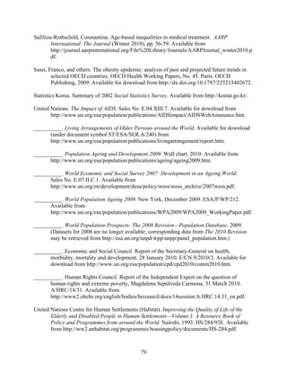 Safiliou-Rothschild, Constantina. Age-based inequalities in medical treatment. AARP
        International: The Journal (Winter 2010), pp. 56-59. Available from
        http://journal.aarpinternational.org/File%20Library/Journals/AARPJournal_winter2010.p
        df.

Sassi, Franco, and others. The obesity epidemic: analysis of past and projected future trends in
        selected OECD countries. OECD Health Working Papers, No. 45. Paris: OECD
        Publishing, 2009. Available for download from http://dx.doi.org/10.1787/225215402672.

Statistics Korea. Summary of 2002 Social Statistics Survey. Available from http://kostat.go.kr/.

United Nations. The Impact of AIDS. Sales No. E.04.XIII.7. Available for download from
       http://www.un.org/esa/population/publications/AIDSimpact/AIDSWebAnnounce.htm.

__________. Living Arrangements of Older Persons around the World. Available for download
      (under document symbol ST/ESA/SER.A/240) from
      http://www.un.org/esa/population/publications/livingarrangement/report.htm.

__________. Population Ageing and Development 2009. Wall chart. 2010. Available from
      http://www.un.org/esa/population/publications/ageing/ageing2009.htm.

__________. World Economic and Social Survey 2007: Development in an Ageing World.
      Sales No. E.07.II.C.1. Available from
      http://www.un.org/en/development/desa/policy/wess/wess_archive/2007wess.pdf.

__________. World Population Ageing 2009. New York, December 2009. ESA/P/WP/212.
      Available from
      http://www.un.org/esa/population/publications/WPA2009/WPA2009_WorkingPaper.pdf.

__________. World Population Prospects: The 2008 Revision—Population Database. 2009.
      (Datasets for 2008 are no longer available; corresponding data from The 2010 Revision
      may be retrieved from http://esa.un.org/unpd/wpp/unpp/panel_population.htm.)

__________. Economic and Social Council. Report of the Secretary-General on health,
      morbidity, mortality and development. 28 January 2010. E/CN.9/2010/3. Available for
      download from http://www.un.org/esa/population/cpd/cpd2010/comm2010.htm.

__________. Human Rights Council. Report of the Independent Expert on the question of
      human rights and extreme poverty, Magdalena Sepúlveda Carmona. 31 March 2010.
      A/HRC/14/31. Available from
      http://www2.ohchr.org/english/bodies/hrcouncil/docs/14session/A.HRC.14.31_en.pdf.

United Nations Centre for Human Settlements (Habitat). Improving the Quality of Life of the
       Elderly and Disabled People in Human Settlements—Volume I: A Resource Book of
       Policy and Programmes from around the World. Nairobi, 1993. HS/284/93E. Available
       from http://ww2.unhabitat.org/programmes/housingpolicy/documents/HS-284.pdf.



                                               79
 