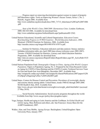 __________. Progress report on removing discrimination against women in respect of property
      and inheritance rights. Tools on Improving Women’s Secure Tenure, Series 1, No. 2.
      Nairobi, August 2006. Available from
      http://www.unhabitat.org/downloads/docs/3983_71713_Inheritance%20Final%20071006
      .pdf.

__________. State of the World’s Cities 2008/2009: Harmonious Cities. London: Earthscan,
      2008. HS/1031/08E. Available for download from
      http://www.unhabitat.org/pmss/listItemDetails.aspx?publicationID=2562.

United Nations Educational, Scientific and Cultural Organization. Education Counts:
       Benchmarking Progress in 19 WEI Countries—World Education Indicators, 2006.
       Montreal: UNESCO Institute for Statistics, 2006. Available from
       http://unesdoc.unesco.org/images/0014/001470/147071e.pdf.

__________. Institute for Statistics. Education indicators and data analysis: literacy statistics
      metadata information table, pre-April 2009 data release (reference years 2005-2007).
      Toronto: UNESCO Institute for Statistics, Literacy and Adult Education Statistics
      Programme, 2009. Available for download from
      http://stats.uis.unesco.org/unesco/ReportFolders/ReportFolders.aspx?IF_ActivePath=P,55
      &IF_Language=eng.

United Nations Population Fund. Demographic Change in China: Ageing of the World’s Largest
       Population. Papers in Population Ageing, No. 4. Prepared by the China Research Center
       on Aging for UNFPA China (Beijing) and the UNFPA Country Technical Services Team
       for East and South-East Asia (Bangkok), December 2007. Available from
       http://asiapacific.unfpa.org/webdav/site/asiapacific/shared/Publications/2007/papers%20i
       n%20pop%20agening%20no.%204%20(2007).pdf.

United States. Centers for Disease Control and Prevention. Prevalence of overweight, obesity
       and extreme obesity among adults: United States, trends 1960-62 through 2005-2006.
       NCHS Health E-Stat, 2010. Available from
       http://www.cdc.gov/nchs/data/hestat/overweight/overweight_adult.htm#table1 (accessed
       27 May 2010).

__________. Social Security Administration. Social security programs throughout the world.
     Available from http://www.ssa.gov/policy/docs/progdesc/ssptw/.

Vega, Enrique. Health and aging in Latin America and the Caribbean. In Global Health and
       Global Aging, Mary Robinson and others, eds. San Francisco: Jossey-Bass (for the
       AARP Foundation), 2007.

Walker, Alan, and Tony Maltby. Ageing Europe. Buckingham, United Kingdom: Open
      University Press, January 1997.




                                               80
 
