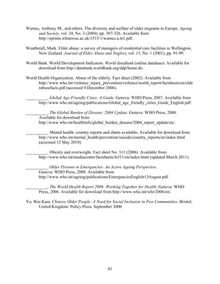 Warnes, Anthony M., and others. The diversity and welfare of older migrants in Europe. Ageing
      and Society, vol. 24, No. 3 (2004), pp. 307-326. Available from
      http://eprints.whiterose.ac.uk/1515/1/warnes.a.m1.pdf.

Weatherall, Mark. Elder abuse: a survey of managers of residential care facilities in Wellington,
      New Zealand. Journal of Elder Abuse and Neglect, vol. 13, No. 1 (2001), pp. 91-99.

World Bank. World Development Indicators. World dataBank (online database). Available for
      download from http://databank.worldbank.org/ddp/home.do.

World Health Organization. Abuse of the elderly. Fact sheet (2002). Available from
      http://www.who.int/violence_injury_prevention/violence/world_report/factsheets/en/elde
      rabusefacts.pdf (accessed 4 December 2006).

__________. Global Age-Friendly Cities: A Guide. Geneva: WHO Press, 2007. Available from
      http://www.who.int/ageing/publications/Global_age_friendly_cities_Guide_English.pdf.

__________. The Global Burden of Disease: 2004 Update. Geneva: WHO Press, 2008.
      Available for download from
      http://www.who.int/healthinfo/global_burden_disease/2004_report_update/en/.

__________. Mental health: country reports and charts available. Available for download from
      http://www.who.int/mental_health/prevention/suicide/country_reports/en/index.html
      (accessed 12 May 2010).

__________. Obesity and overweight. Fact sheet No. 311 (2006). Available from
      http://www.who.int/mediacentre/factsheets/fs311/en/index.html (updated March 2011).

__________. Older Persons in Emergencies: An Active Ageing Perspective.
      Geneva: WHO Press, 2008. Available from
      http://www.who.int/ageing/publications/EmergenciesEnglish13August.pdf.

__________. The World Health Report 2006: Working Together for Health. Geneva: WHO
      Press, 2006. Available for download from http://www.who.int/whr/2006/en/.

Yu, Wai Kam. Chinese Older People: A Need for Social Inclusion in Two Communities. Bristol,
      United Kingdom: Policy Press, September 2000.




                                               81
 