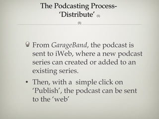 The Podcasting Process-  ‘Distribute’  (1) (1) From  GarageBand , the podcast is sent to iWeb, where a new podcast series can created or added to an existing series.  Then, with a  simple click on ‘Publish’, the podcast can be sent to the ‘web’   