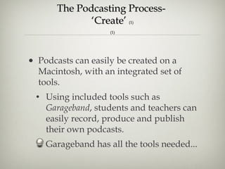 The Podcasting Process-  ‘Create’  (1) (1) Podcasts can easily be created on a Macintosh, with an integrated set of tools.  Using included tools such as  Garageband , students and teachers can easily record, produce and publish their own podcasts.  Garageband has all the tools needed... 