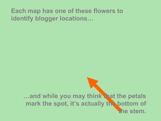 Each map has one of these flowers to identify blogger locations… … and while you may think that the petals mark the spot, it’s actually the bottom of the stem. 
