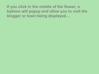 If you click in the middle of the flower, a balloon will popup and allow you to visit the blogger or town being displayed… 
