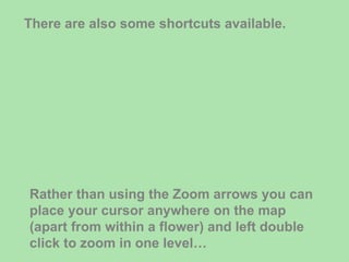 There are also some shortcuts available. Rather than using the Zoom arrows you can place your cursor anywhere on the map (apart from within a flower) and left double click to zoom in one level… 