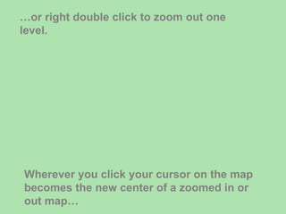 … or right double click to zoom out one level. Wherever you click your cursor on the map becomes the new center of a zoomed in or out map… 
