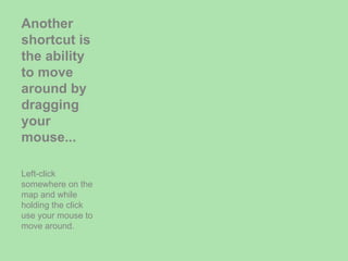Another shortcut is the ability to move around by dragging your mouse... Left-click somewhere on the map and while holding the click use your mouse to move around. 