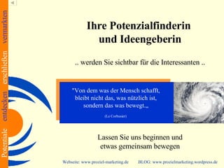 Ihre Potenzialfinderin  und Ideengeberin .. werden Sie sichtbar für die Interessanten .. Lassen Sie uns beginnen und etwas gemeinsam bewegen Webseite: www.proziel-marketing.de  BLOG: www.prozielmarketing.wordpress.de "Von dem was der Mensch schafft,  bleibt nicht das, was nützlich ist,  sondern das was bewegt.„  (Le Corbusier)   