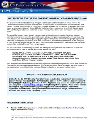 INSTRUCTIONS FOR THE 2009 DIVERSITY IMMIGRANT VISA PROGRAM (DV-2009)

The congressionally mandated Diversity Immigrant Visa Program is administered on an annual basis by the
Department of State and conducted under the terms of Section 203(c) of the Immigration and Nationality Act (INA).
Section 131 of the Immigration Act of 1990 (Pub. L. 101-649) amended INA 203 provides for a class of immigrants
known as quot;diversity immigrantsquot;. Section 203(c) of the INA provides a maximum of up to 55,000 Diversity Visas
(DV) each fiscal year to be made available to persons from countries with low rates of immigration to the United
States.

The annual DV program makes diversity immigrant visas available to persons meeting the simple, but strict,
eligibility requirements. A computer-generated random lottery drawing chooses selectees for diversity visas. The
visas, however, are distributed among six geographic regions with a greater number of visas going to regions with
lower rates of immigration, and with no visas going to nationals of countries sending more than 50,000 immigrants
to the U.S. over the period of the past five years. Within each region, no one country may receive more than seven
percent of the available Diversity Visas in any one year.

For DV-2009, natives of the following countries 1 are not eligible to apply because they sent a total of more than
50,000 immigrants to the U.S. over the period of the previous five years:

          BRAZIL, CANADA, CHINA (mainland-born), COLOMBIA, DOMINICAN REPUBLIC,
          ECUADOR, EL SALVADOR, GUATEMALA, HAITI, INDIA, JAMAICA, MEXICO, PAKISTAN,
          PHILIPPINES, PERU, POLAND, RUSSIA, SOUTH KOREA, UNITED KINGDOM (except
          Northern Ireland) and its dependent territories, and VIETNAM. Persons born in Hong Kong
          SAR, Macau SAR and Taiwan are eligible.

The Department of State implemented the electronic registration system beginning with DV-2005 in order to make the
Diversity Visa process more efficient and secure. The Department utilizes special technology and other means to
identify those who commit fraud for the purposes of illegal immigration or who submit multiple entries.



                                DIVERSITY VISA REGISTRATION PERIOD

    Entries for the DV-2009 Diversity Visa lottery must be submitted electronically between noon
    Eastern Daylight Time (EDT) (GMT-4), Wednesday, October 3, 2007 and noon Eastern Standard
    Time (EST) (GMT-5) Sunday, December 2, 2007. Applicants may access the electronic Diversity
    Visa entry form at www.dvlottery.state.gov during the registration period. Paper entries will not
    be accepted. Applicants are strongly encouraged not to wait until the last week of the
    registration period to enter. Heavy demand may result in website delays. No entries will be
    accepted after noon EST on December 2, 2007.




REQUIREMENTS FOR ENTRY

•     To enter the DV lottery, you must be a native of one of the listed countries. See List Of Countries By
      Region Whose Natives Qualify.



      1
       The term quot;countryquot; in this notice includes countries, economies and other jurisdictions explicitly listed beginning on page
      13.