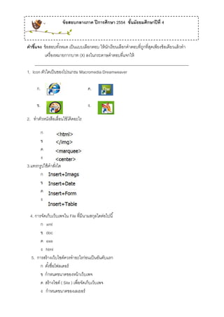 ข้ อสอบกลางภาค ปี การศึกษา 2554 ชันมัธยมศึกษาปี ที่ 4
                                                          ้



คําชีแจง ข้อสอบทงหมด เป็นแบบเลือกตอบ ให้นกเรียนเลือกคําตอบที่ถกที่สดเพียงข้อเดียวแล้วทํา
     ้              ั้                     ั                  ู ุ
           เครื่องหมายกากบาท (X) ลงในกระดาษคําตอบที่แจกให้
     ______________________________________________________________________________
1. Icon ตัวใดเป็ นของโปรแกรม Macromedia Dreamweaver

      ก.                             ค.

      ข.                             ง.

2. ทําตวหนงสือเลื่อนใช้โค้ดอะไร
       ั ั

       ก
       ข
       ค
       ง
3.แทรกรูปใช้ คําสังใด
                  ่
       ก
       ข
       ค
       ง

  4. การจดเก็บเว็บเพจใน File ที่มีนามสกุลใดต่อไปนี ้
         ั
        ก xml
        ข doc
        ค exe
        ง html
   5. การสร้ างเว็บไซต์ควรทําอะไรก่อนเป็ นอันดับแรก
        ก ตงชื่อโฟลเดอร์
             ั้
        ข กําหนดขนาดของหน้ าเว็บเพจ
        ค สร้างไซต์ ( Site ) เพื่อจัดเก็บเว็บเพจ
        ง กําหนดขนาดของเลเยอร์
 