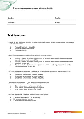 1 Infraestructuras comunes de telecomunicación


Nombre:                                                                       Fecha:

Apellidos:                                                                    Curso:




Test de repaso

1. ¿Cuál de los siguientes servicios no está contemplado dentro de las infraestructuras comunes de
    telecomunicaciones?

    a.        Recepción de radio y televisión.
    b.        Sistemas de riego automático.
    c.        Acceso a Internet.


2. Las infraestructuras comunes de telecomunicaciones comprenden…

    a.        Equipos y medios técnicos que transportan los servicios desde la central telefónica hasta el
              punto de interconexión en el edificio.
    b.        Equipos y medios técnicos que transportan los servicios desde la central telefónica hasta las
              tomas del usuario final.
    c.        Equipos y medios técnicos que transportan los servicios desde el punto de interconexión
              hasta las tomas del usuario final.


3. ¿En qué edificios es obligatoria la instalación de infraestructuras comunes de telecomunicaciones?

    a.        En edificios construidos a partir del año 1998.
    b.        En edificios construidos a partir del año 2000.
    c.        En edificios construidos a partir del año 2002.


4. En una canalización de ICT, ¿qué zonas podemos diferenciar?

    a.        Zona exterior, zona interior y zona privada.
    b.        Zona inferior, zona intermedia y zona superior.
    c.        Zona exterior, zona común y zona privada.


5. ¿En qué partes de la instalación podemos encontrar arquetas?

    a. En la canalización exterior y en la de enlace.
    b. Sólo en la canalización exterior.
    c. En la canalización interior de usuario.




Infraestructuras comunes de telecomunicación
en viviendas y edificios. Grado medio                       1/4
 