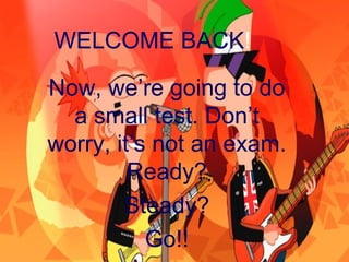 WELCOME BACK!

Now, we’re going to do
  a small test. Don’t
worry, it’s not an exam.
         Ready?
        Steady?
           Go!!
 