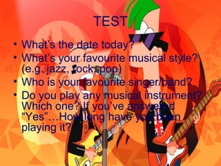 TEST
• What’s the date today?
• What’s your favourite musical style?
(e.g. jazz, rock, pop)
• Who is your favourite singer/band?
• Do you play any musical instrument?
Which one? If you’ve answered
“Yes”…How long have you been
playing it?