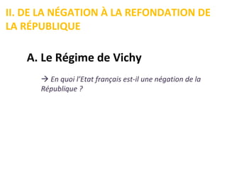 II. DE LA NÉGATION À LA REFONDATION DE
LA RÉPUBLIQUE

   A. Le Régime de Vichy
       En quoi l’Etat français est-il une négation de la
      République ?
 