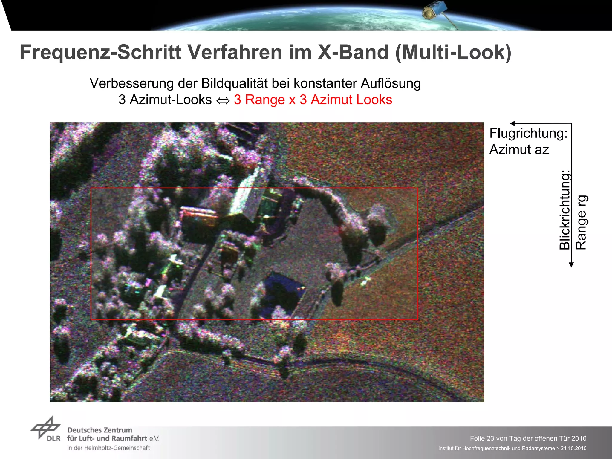 Frequenz-Schritt Verfahren im X-Band (Multi-Look)
      Verbesserung der Bildqualität bei konstanter Auflösung
          3 Azimut-Looks ⇔ 3 Range x 3 Azimut Looks

                                                                                    Flugrichtung:
                                                                                    Azimut az




                                                                                                                Blickrichtung:
                                                                                                                Range rg
                                                                            Folie 23 von Tag der offenen Tür 2010
                                                               Institut für Hochfrequenztechnik und Radarsysteme > 24.10.2010
 