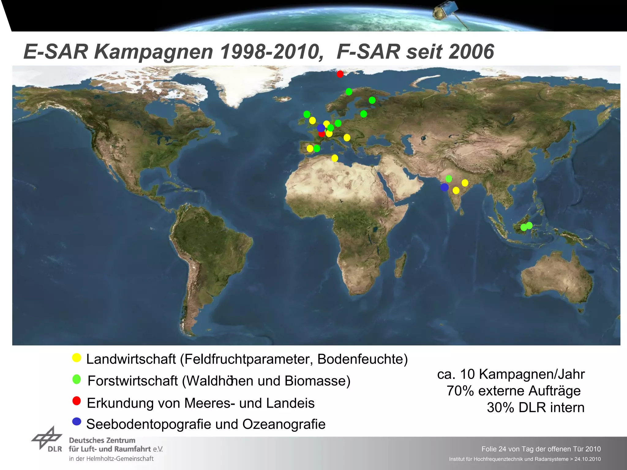 E-SAR Kampagnen 1998-2010, F-SAR seit 2006




     Landwirtschaft (Feldfruchtparameter, Bodenfeuchte)
     Forstwirtschaft (Waldhöhen und Biomasse)             ca. 10 Kampagnen/Jahr
                                                           70% externe Aufträge
     Erkundung von Meeres- und Landeis                            30% DLR intern
     Seebodentopografie und Ozeanografie
                                                                        Folie 24 von Tag der offenen Tür 2010
                                                           Institut für Hochfrequenztechnik und Radarsysteme > 24.10.2010
 