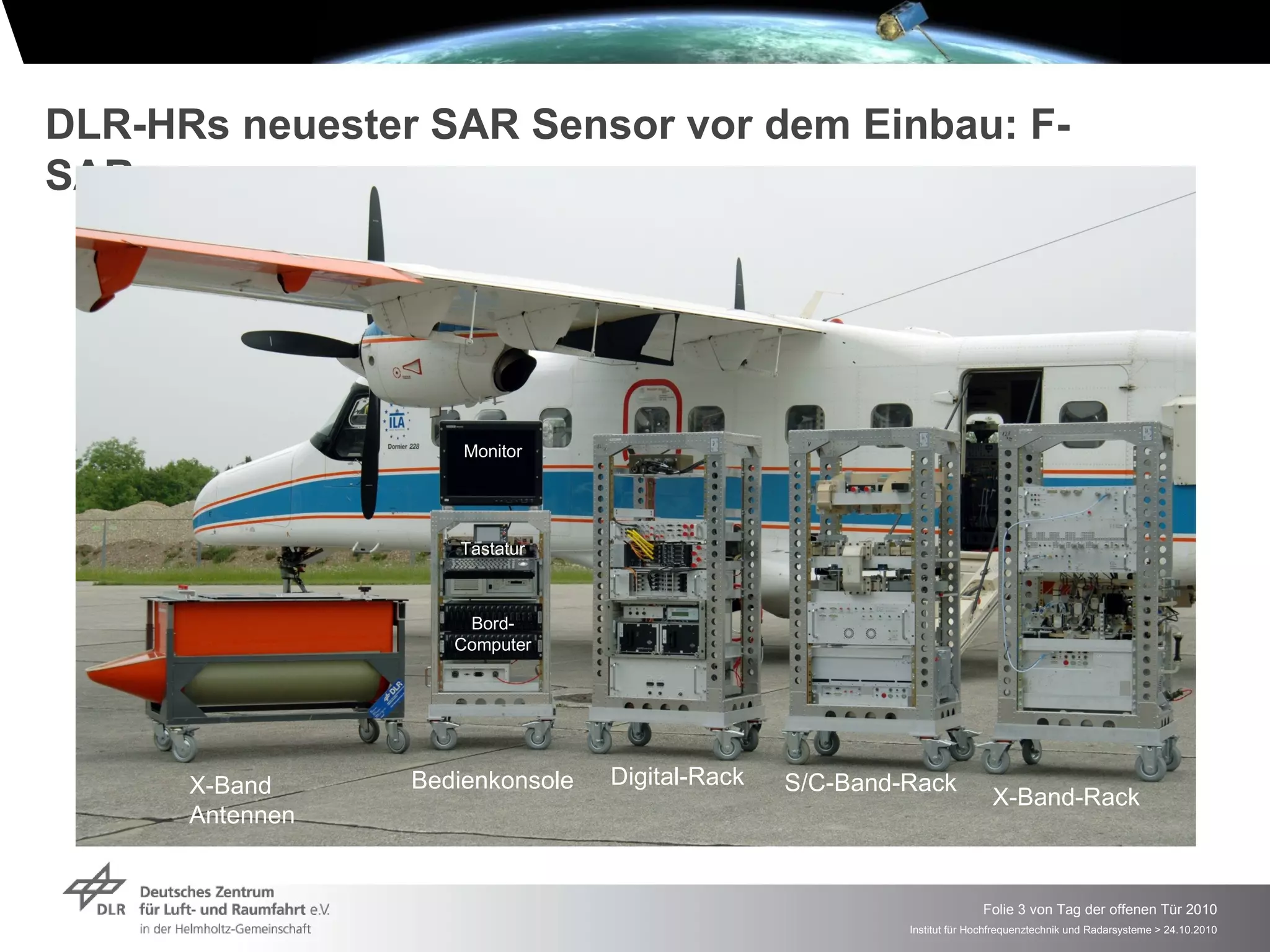 DLR-HRs neuester SAR Sensor vor dem Einbau: F-
SAR




                     Monitor




                    Tastatur



                     Bord-
                    Computer




      X-Band     Bedienkonsole   Digital-Rack   S/C-Band-Rack
                                                                         X-Band-Rack
      Antennen


                                                                       Folie 3 von Tag der offenen Tür 2010
                                                         Institut für Hochfrequenztechnik und Radarsysteme > 24.10.2010
 