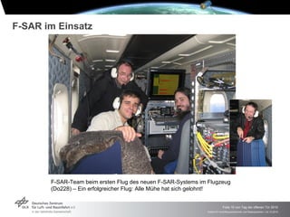 F-SAR im Einsatz




       F-SAR-Team beim ersten Flug des neuen F-SAR-Systems im Flugzeug
       (Do228) – Ein erfolgreicher Flug: Alle Mühe hat sich gelohnt!


                                                                           Folie 10 von Tag der offenen Tür 2010
                                                              Institut für Hochfrequenztechnik und Radarsysteme > 24.10.2010
 