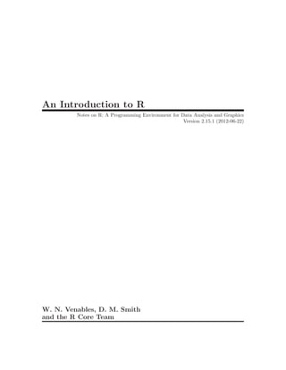 An Introduction to R
         Notes on R: A Programming Environment for Data Analysis and Graphics
                                                    Version 2.15.1 (2012-06-22)




W. N. Venables, D. M. Smith
and the R Core Team
 