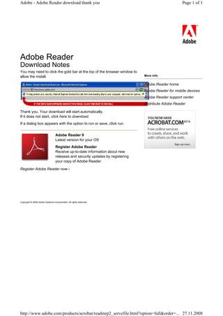 Adobe - Adobe Reader download thank you                                                               Page 1 of 1




Adobe Reader
Download Notes
You may need to click the gold bar at the top of the browser window to
allow the install.                                                               More info

                                                                                 Adobe Reader home
                                                                                 Adobe Reader for mobile devices
                                                                                 Adobe Reader support center
                                                                                 Distribute Adobe Reader

Thank you. Your download will start automatically.
If it does not start, click here to download.
If a dialog box appears with the option to run or save, click run.


                                  Adobe Reader 9
                                  Latest version for your OS
                                  Register Adobe Reader
                                  Receive up-to-date information about new
                                  releases and security updates by registering
                                  your copy of Adobe Reader.

Register Adobe Reader now ›




Copyright © 2008 Adobe Systems Incorporated. All rights reserved.




http://www.adobe.com/products/acrobat/readstep2_servefile.html?option=full&order=... 27.11.2008
 