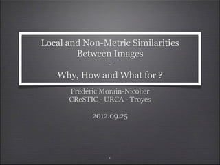 Local and Non-Metric Similarities
        Between Images
               -
   Why, How and What for ?
      Frédéric Morain-Nicolier
      CReSTIC - URCA - Troyes

            2012.09.25




                 1
 