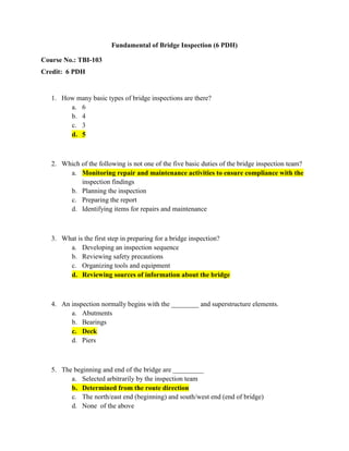 Fundamental of Bridge Inspection (6 PDH)

Course No.: TBI-103
Credit: 6 PDH


   1. How many basic types of bridge inspections are there?
        a. 6
        b. 4
        c. 3
        d. 5



   2. Which of the following is not one of the five basic duties of the bridge inspection team?
        a. Monitoring repair and maintenance activities to ensure compliance with the
            inspection findings
        b. Planning the inspection
        c. Preparing the report
        d. Identifying items for repairs and maintenance



   3. What is the first step in preparing for a bridge inspection?
        a. Developing an inspection sequence
        b. Reviewing safety precautions
        c. Organizing tools and equipment
        d. Reviewing sources of information about the bridge



   4. An inspection normally begins with the ________ and superstructure elements.
         a. Abutments
         b. Bearings
         c. Deck
         d. Piers



   5. The beginning and end of the bridge are _________
         a. Selected arbitrarily by the inspection team
         b. Determined from the route direction
         c. The north/east end (beginning) and south/west end (end of bridge)
         d. None of the above
 