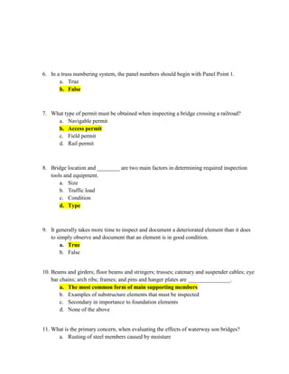 6. In a truss numbering system, the panel numbers should begin with Panel Point 1.
       a. True
       b. False



7. What type of permit must be obtained when inspecting a bridge crossing a railroad?
     a. Navigable permit
     b. Access permit
     c. Field permit
     d. Rail permit



8. Bridge location and ________ are two main factors in determining required inspection
   tools and equipment.
       a. Size
       b. Traffic load
       c. Condition
       d. Type



9. It generally takes more time to inspect and document a deteriorated element than it does
   to simply observe and document that an element is in good condition.
       a. True
       b. False


10. Beams and girders; floor beams and stringers; trusses; catenary and suspender cables; eye
    bar chains; arch ribs; frames; and pins and hanger plates are _______________.
        a. The most common form of main supporting members
        b. Examples of substructure elements that must be inspected
        c. Secondary in importance to foundation elements
        d. None of the above


11. What is the primary concern, when evaluating the effects of waterway son bridges?
      a. Rusting of steel members caused by moisture
 