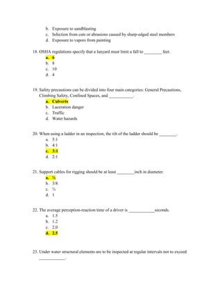 b. Exposure to sandblasting
       c. Infection from cuts or abrasions caused by sharp-edged steel members
       d. Exposure to vapors from painting

18. OSHA regulations specify that a lanyard must limit a fall to ________ feet.
      a. 6
      b. 8
      c. 10
      d. 4


19. Safety precautions can be divided into four main categories: General Precautions,
    Climbing Safety, Confined Spaces, and ___________.
       a. Culverts
       b. Laceration danger
       c. Traffic
       d. Water hazards


20. When using a ladder in an inspection, the tilt of the ladder should be ________.
      a. 5:1
      b. 4:1
      c. 3:1
      d. 2:1


21. Support cables for rigging should be at least ________inch in diameter.
       a. ½
       b. 3/8
       c. ¾
       d. 1


22. The average perception-reaction time of a driver is ____________seconds.
       a. 1.5
       b. 1.2
       c. 2.0
       d. 2.5



23. Under water structural elements are to be inspected at regular intervals not to exceed
    ____________.
 
