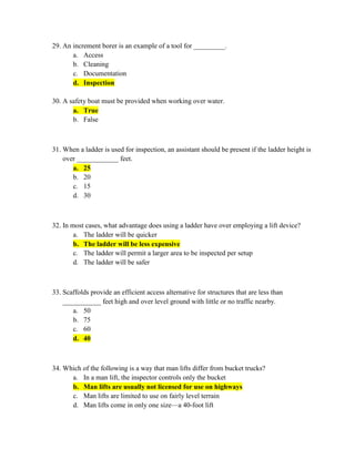 29. An increment borer is an example of a tool for _________.
       a. Access
       b. Cleaning
       c. Documentation
       d. Inspection

30. A safety boat must be provided when working over water.
       a. True
       b. False



31. When a ladder is used for inspection, an assistant should be present if the ladder height is
    over ____________ feet.
       a. 25
       b. 20
       c. 15
       d. 30



32. In most cases, what advantage does using a ladder have over employing a lift device?
        a. The ladder will be quicker
        b. The ladder will be less expensive
        c. The ladder will permit a larger area to be inspected per setup
        d. The ladder will be safer



33. Scaffolds provide an efficient access alternative for structures that are less than
    ___________ feet high and over level ground with little or no traffic nearby.
       a. 50
       b. 75
       c. 60
       d. 40



34. Which of the following is a way that man lifts differ from bucket trucks?
      a. In a man lift, the inspector controls only the bucket
      b. Man lifts are usually not licensed for use on highways
      c. Man lifts are limited to use on fairly level terrain
      d. Man lifts come in only one size—a 40-foot lift
 
