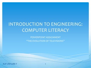 INTRODUCTION TO ENGINEERING:
          COMPUTER LITERACY
                     POWERPOINT ASSIGNMENT
                  “THE EVOLUTION OF TELEVISIONS”




ALIF JAD12086 Y                 1
 