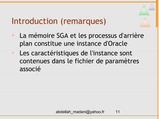 Introduction (remarques)
   La mémoire SGA et les processus d'arrière
    plan constitue une instance d'Oracle
   Les caractéristiques de l'instance sont
    contenues dans le fichier de paramètres
    associé




               abdellah_madani@yahoo.fr   11
 