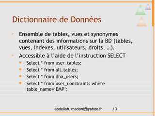 Dictionnaire de Données
   Ensemble de tables, vues et synonymes
    contenant des informations sur la BD (tables,
    vues, indexes, utilisateurs, droits, …).
   Accessible à l’aide de l’instruction SELECT
       Select * from user_tables;
       Select * from all_tables;
       Select * from dba_users;
       Select * from user_constraints where
        table_name=‘EMP’;



                    abdellah_madani@yahoo.fr   13
 