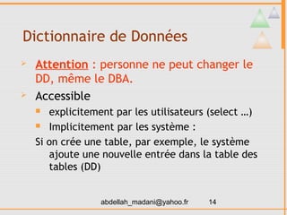 Dictionnaire de Données
   Attention : personne ne peut changer le
    DD, même le DBA.
   Accessible
      explicitement par les utilisateurs (select …)
     Implicitement par les système :

    Si on crée une table, par exemple, le système
       ajoute une nouvelle entrée dans la table des
       tables (DD)


                  abdellah_madani@yahoo.fr   14
 