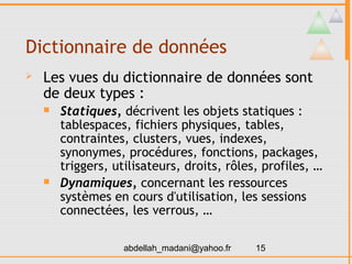 Dictionnaire de données
   Les vues du dictionnaire de données sont
    de deux types :
       Statiques, décrivent les objets statiques :
        tablespaces, fichiers physiques, tables,
        contraintes, clusters, vues, indexes,
        synonymes, procédures, fonctions, packages,
        triggers, utilisateurs, droits, rôles, profiles, …
       Dynamiques, concernant les ressources
        systèmes en cours d'utilisation, les sessions
        connectées, les verrous, …

                    abdellah_madani@yahoo.fr   15
 