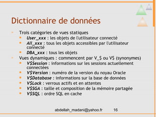 Dictionnaire de données
   Trois catégories de vues statiques
      User_xxx : les objets de l'utilisateur connecté
      All_xxx : tous les objets accessibles par l'utilisateur
       connecté
      DBA_xxx : tous les objets
   Vues dynamiques : commencent par V_$ ou V$ (synonymes)
      V$Session : informations sur les sessions actuellement
       connectées
      V$Version : numéro de la version du noyau Oracle
      V$Database : informations sur la base de données
      V$Lock : verrous actifs et en attentes
      V$SGA : taille et composition de la mémoire partagée
      V$SQL : ordre SQL en cache


                    abdellah_madani@yahoo.fr    16
 