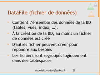 DataFile (fichier de données)
   Contient l’ensemble des données de la BD
    (tables, vues, index, …).
   À la création de la BD, au moins un fichier
    de données est créé
   D'autres fichier peuvent créer pour
    répondre aux besoins
   Les fichiers sont regroupés logiquement
    dans des tablespaces

                abdellah_madani@yahoo.fr   27
 