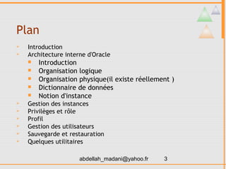 Plan
   Introduction
   Architecture interne d'Oracle
       Introduction
       Organisation logique
       Organisation physique(il existe réellement )
       Dictionnaire de données
       Notion d'instance
   Gestion des instances
   Privilèges et rôle
   Profil
   Gestion des utilisateurs
   Sauvegarde et restauration
   Quelques utilitaires

                      abdellah_madani@yahoo.fr   3
 
