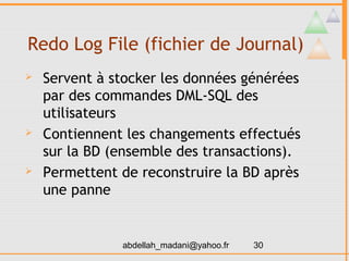 Redo Log File (fichier de Journal)
   Servent à stocker les données générées
    par des commandes DML-SQL des
    utilisateurs
   Contiennent les changements effectués
    sur la BD (ensemble des transactions).
   Permettent de reconstruire la BD après
    une panne


               abdellah_madani@yahoo.fr   30
 