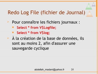 Redo Log File (fichier de Journal)
   Pour connaître les fichiers journaux :
       Select * from V$Logfile;
       Select * from V$log;
   À la création de la base de données, ils
    sont au moins 2, afin d'assurer une
    sauvegarde cyclique




                  abdellah_madani@yahoo.fr   31
 