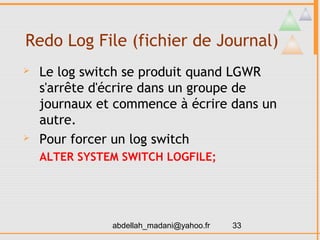 Redo Log File (fichier de Journal)
   Le log switch se produit quand LGWR
    s'arrête d'écrire dans un groupe de
    journaux et commence à écrire dans un
    autre.
   Pour forcer un log switch
    ALTER SYSTEM SWITCH LOGFILE;




               abdellah_madani@yahoo.fr   33
 