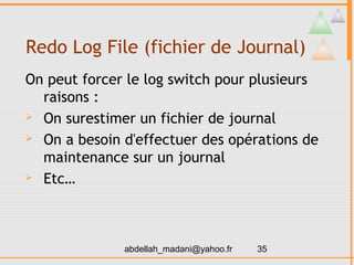 Redo Log File (fichier de Journal)
On peut forcer le log switch pour plusieurs
  raisons :
 On surestimer un fichier de journal

 On a besoin d'effectuer des opérations de

  maintenance sur un journal
 Etc…




              abdellah_madani@yahoo.fr   35
 