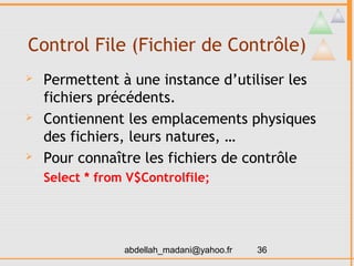 Control File (Fichier de Contrôle)
   Permettent à une instance d’utiliser les
    fichiers précédents.
   Contiennent les emplacements physiques
    des fichiers, leurs natures, …
   Pour connaître les fichiers de contrôle
    Select * from V$Controlfile;




                 abdellah_madani@yahoo.fr   36
 