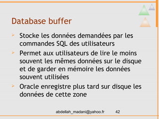 Database buffer
   Stocke les données demandées par les
    commandes SQL des utilisateurs
   Permet aux utilisateurs de lire le moins
    souvent les mêmes données sur le disque
    et de garder en mémoire les données
    souvent utilisées
   Oracle enregistre plus tard sur disque les
    données de cette zone

                abdellah_madani@yahoo.fr   42
 