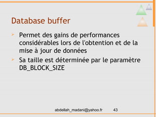 Database buffer
   Permet des gains de performances
    considérables lors de l'obtention et de la
    mise à jour de données
   Sa taille est déterminée par le paramètre
    DB_BLOCK_SIZE




                abdellah_madani@yahoo.fr   43
 