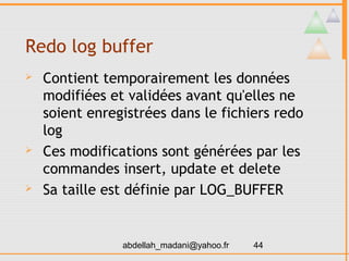 Redo log buffer
   Contient temporairement les données
    modifiées et validées avant qu'elles ne
    soient enregistrées dans le fichiers redo
    log
   Ces modifications sont générées par les
    commandes insert, update et delete
   Sa taille est définie par LOG_BUFFER


                abdellah_madani@yahoo.fr   44
 