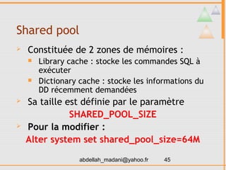 Shared pool
   Constituée de 2 zones de mémoires :
       Library cache : stocke les commandes SQL à
        exécuter
       Dictionary cache : stocke les informations du
        DD récemment demandées
   Sa taille est définie par le paramètre
               SHARED_POOL_SIZE
   Pour la modifier :
    Alter system set shared_pool_size=64M

                   abdellah_madani@yahoo.fr   45
 