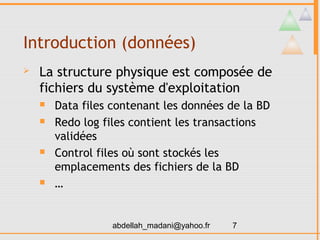 Introduction (données)
   La structure physique est composée de
    fichiers du système d'exploitation
       Data files contenant les données de la BD
       Redo log files contient les transactions
        validées
       Control files où sont stockés les
        emplacements des fichiers de la BD
       …


                   abdellah_madani@yahoo.fr   7
 
