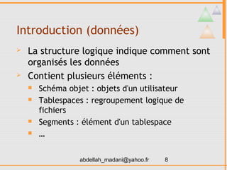Introduction (données)
   La structure logique indique comment sont
    organisés les données
   Contient plusieurs éléments :
       Schéma objet : objets d'un utilisateur
       Tablespaces : regroupement logique de
        fichiers
       Segments : élément d'un tablespace
       …


                  abdellah_madani@yahoo.fr   8
 