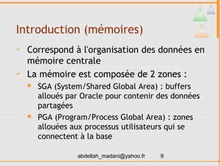 Introduction (mémoires)
   Correspond à l'organisation des données en
    mémoire centrale
   La mémoire est composée de 2 zones :
       SGA (System/Shared Global Area) : buffers
        alloués par Oracle pour contenir des données
        partagées
       PGA (Program/Process Global Area) : zones
        allouées aux processus utilisateurs qui se
        connectent à la base

                  abdellah_madani@yahoo.fr   9
 